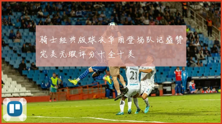 骑士经典版球衣华丽登场队记盛赞完美无瑕评分十全十美