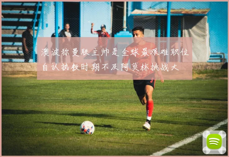澳波称曼联主帅是全球最艰难职位自认执教时期不及阿莫林挑战大