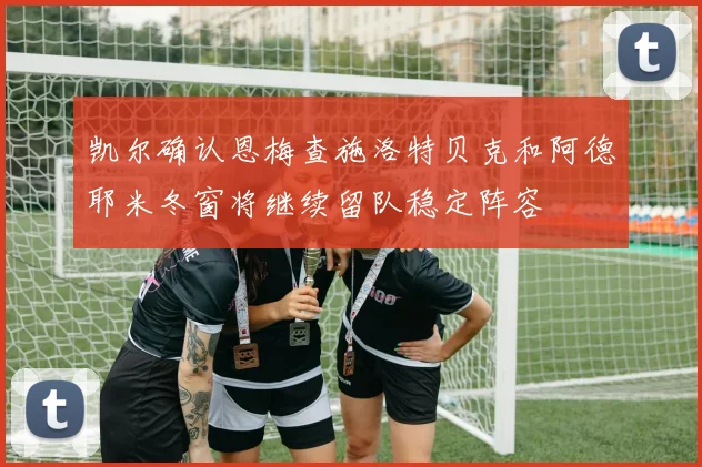 凯尔确认恩梅查施洛特贝克和阿德耶米冬窗将继续留队稳定阵容