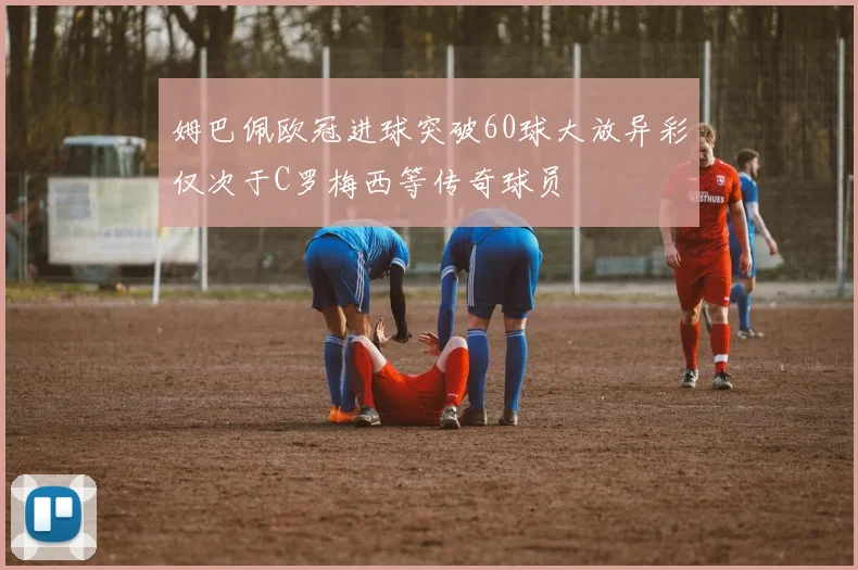 姆巴佩欧冠进球突破60球大放异彩仅次于C罗梅西等传奇球员