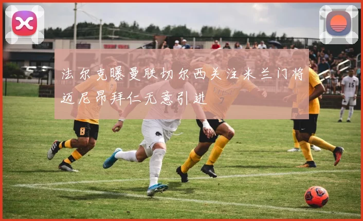 法尔克曝曼联切尔西关注米兰门将迈尼昂拜仁无意引进