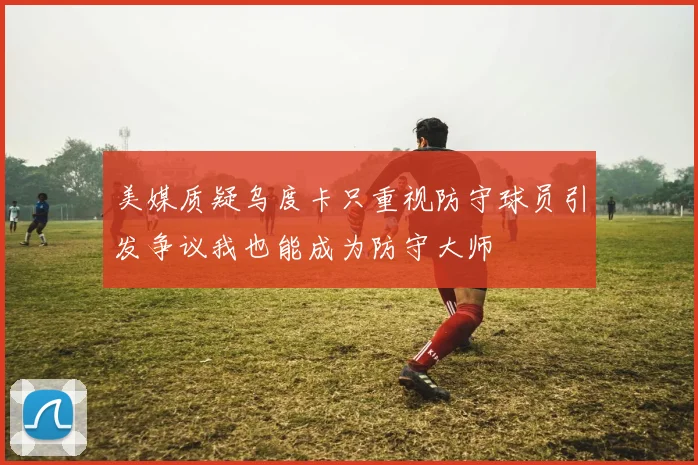 美媒质疑乌度卡只重视防守球员引发争议我也能成为防守大师