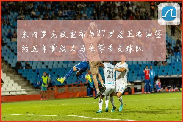 米内罗竞技宣布与27岁后卫洛迪签约五年曾效力马竞等多支球队