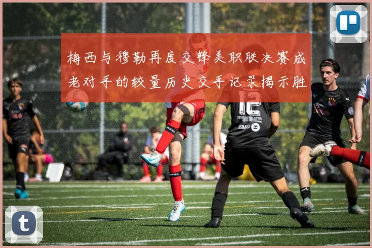 梅西与穆勒再度交锋美职联决赛成老对手的较量历史交手记录揭示胜负关系