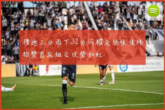 穆迪三分雨下32分闪耀全场张佳玮称赞首发组合攻势如虹