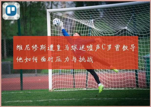 维尼修斯遭皇马球迷嘘声C罗曾教导他如何面对压力与挑战
