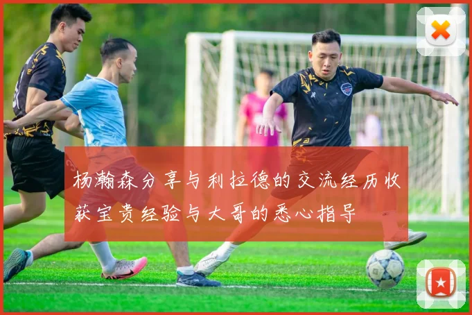 杨瀚森分享与利拉德的交流经历收获宝贵经验与大哥的悉心指导