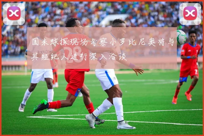 国米球探现场考察小罗比尼奥将与其经纪人进行深入洽谈