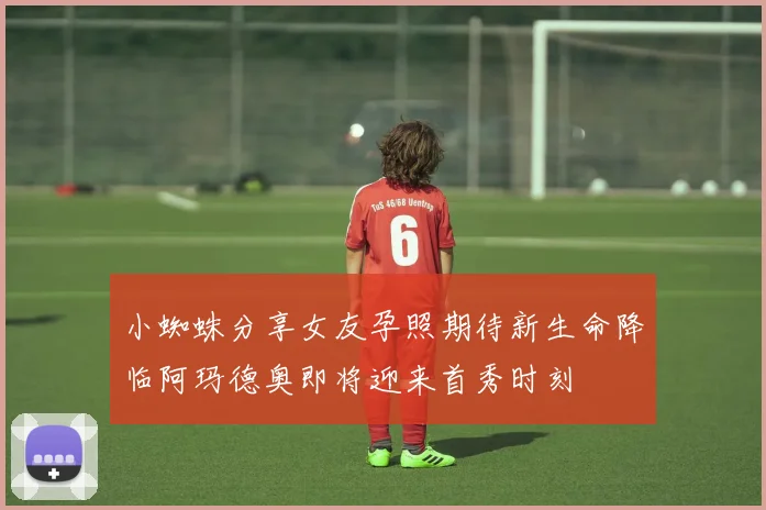 小蜘蛛分享女友孕照期待新生命降临阿玛德奥即将迎来首秀时刻