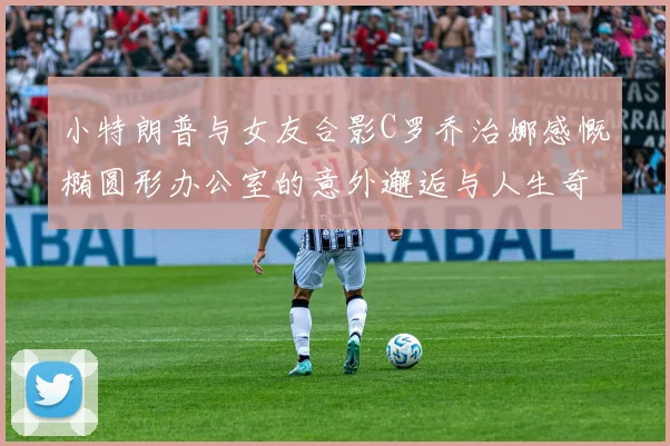 小特朗普与女友合影C罗乔治娜感慨椭圆形办公室的意外邂逅与人生奇遇