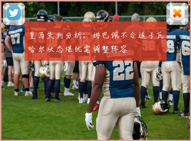 皇马失利分析：姆巴佩不合适卡瓦哈尔状态堪忧需调整阵容