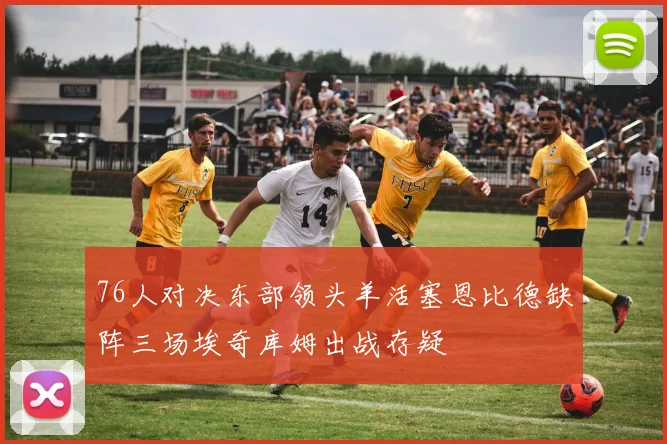 76人对决东部领头羊活塞恩比德缺阵三场埃奇库姆出战存疑
