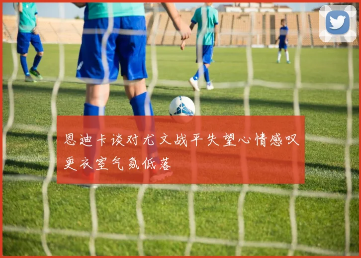 恩迪卡谈对尤文战平失望心情感叹更衣室气氛低落