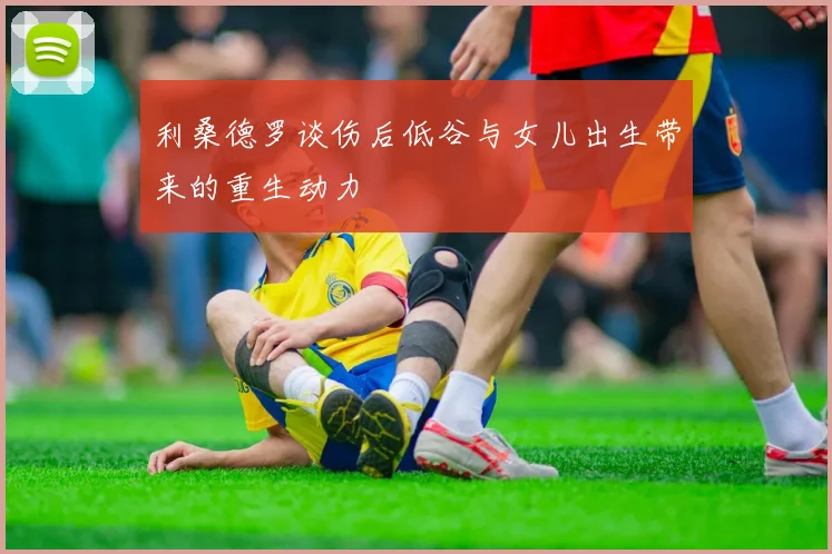 利桑德罗谈伤后低谷与女儿出生带来的重生动力