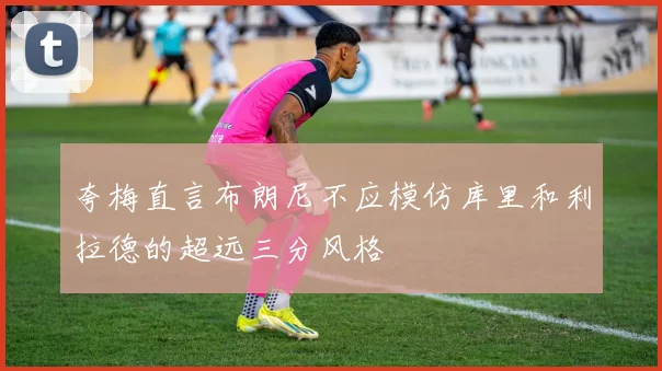 夸梅直言布朗尼不应模仿库里和利拉德的超远三分风格