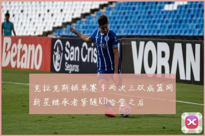 克拉克斯顿单赛季两次三双成篮网新星继承者紧随KD哈登之后