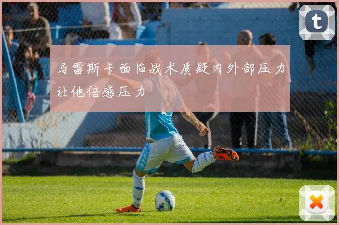 马雷斯卡面临战术质疑内外部压力让他倍感压力