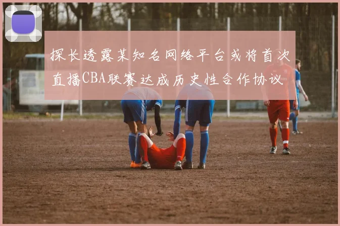 探长透露某知名网络平台或将首次直播CBA联赛达成历史性合作协议