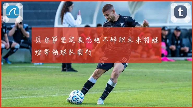 贝尔萨坚定表态绝不辞职未来将继续带领球队前行