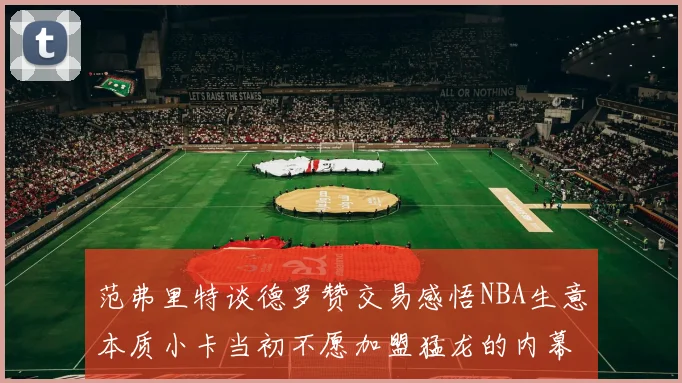 范弗里特谈德罗赞交易感悟NBA生意本质小卡当初不愿加盟猛龙的内幕揭秘