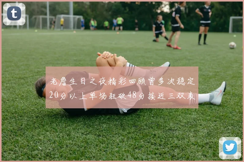老詹生日之夜精彩回顾曾多次稳定20分以上单场狂砍48分接近三双表现
