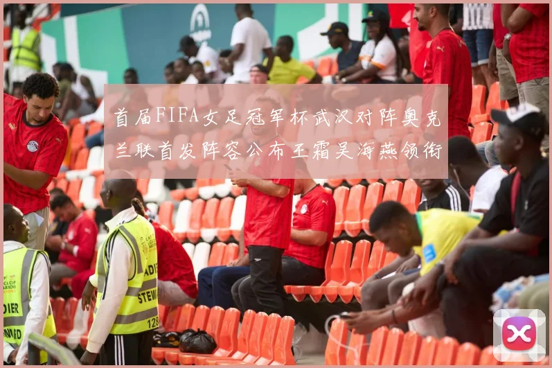 首届FIFA女足冠军杯武汉对阵奥克兰联首发阵容公布王霜吴海燕领衔出战