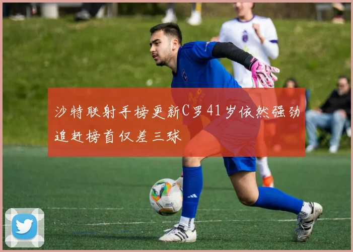 沙特联射手榜更新C罗41岁依然强劲追赶榜首仅差三球