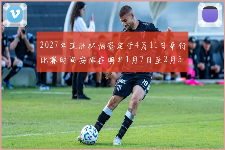 2027年亚洲杯抽签定于4月11日举行比赛时间安排在明年1月7日至2月5日