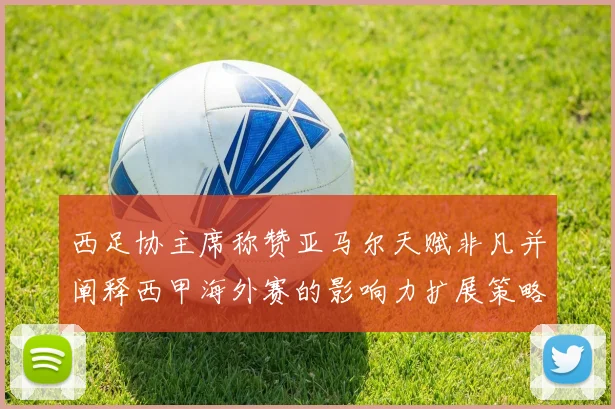 西足协主席称赞亚马尔天赋非凡并阐释西甲海外赛的影响力扩展策略