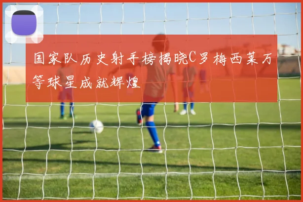 国家队历史射手榜揭晓C罗梅西莱万等球星成就辉煌