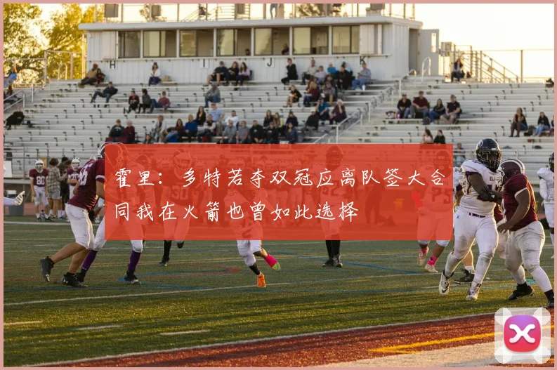 霍里：多特若夺双冠应离队签大合同我在火箭也曾如此选择