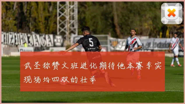 武圣称赞文班进化期待他本赛季实现场均四双的壮举