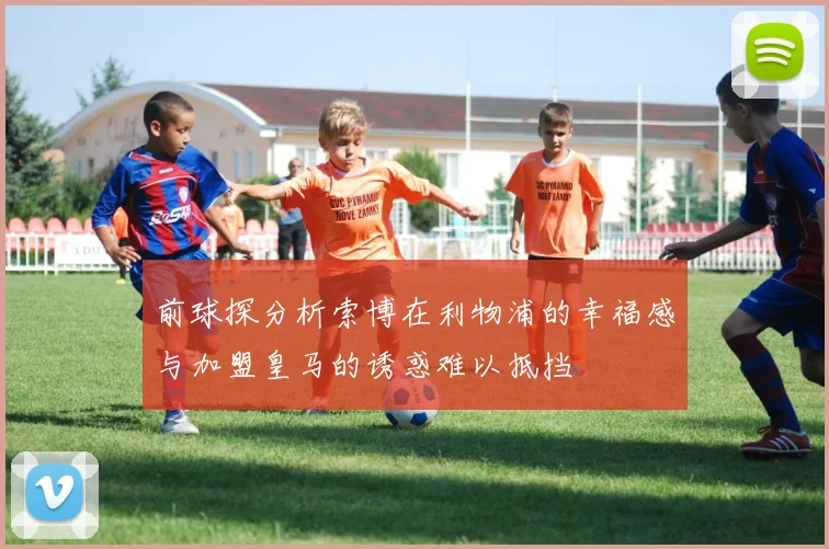 前球探分析索博在利物浦的幸福感与加盟皇马的诱惑难以抵挡