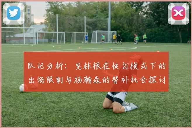 队记分析：克林根在快打模式下的出场限制与杨瀚森的替补机会探讨