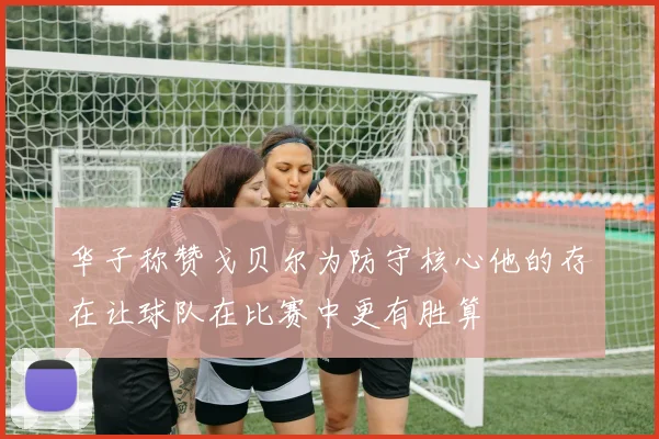 华子称赞戈贝尔为防守核心他的存在让球队在比赛中更有胜算