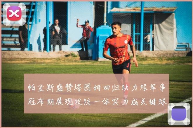 帕金斯盛赞塔图姆回归助力绿军争冠布朗展现攻防一体实力成关键球员