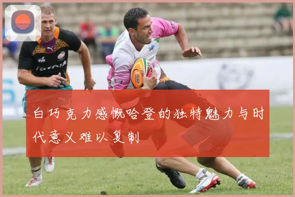 白巧克力感慨哈登的独特魅力与时代意义难以复制