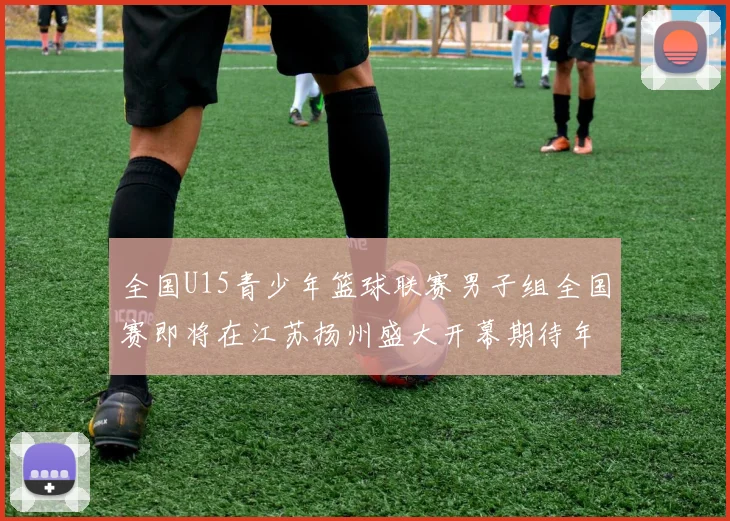 全国U15青少年篮球联赛男子组全国赛即将在江苏扬州盛大开幕期待年轻球员的精彩表现