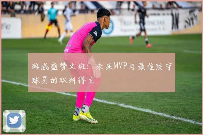 路威盛赞文班：未来MVP与最佳防守球员的双料得主