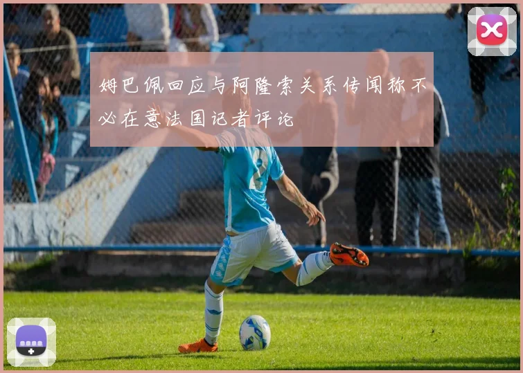 姆巴佩回应与阿隆索关系传闻称不必在意法国记者评论